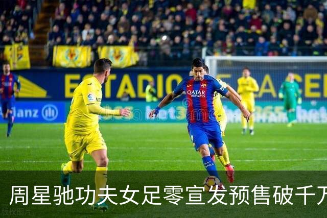 周星驰功夫女足零宣发预售破千万，张柏芝包18场力挺，12亿才回本
